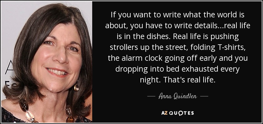 If you want to write what the world is about, you have to write details...real life is in the dishes. Real life is pushing strollers up the street, folding T-shirts, the alarm clock going off early and you dropping into bed exhausted every night. That's real life. - Anna Quindlen