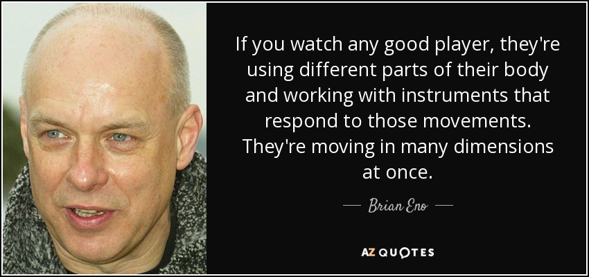 If you watch any good player, they're using different parts of their body and working with instruments that respond to those movements. They're moving in many dimensions at once. - Brian Eno