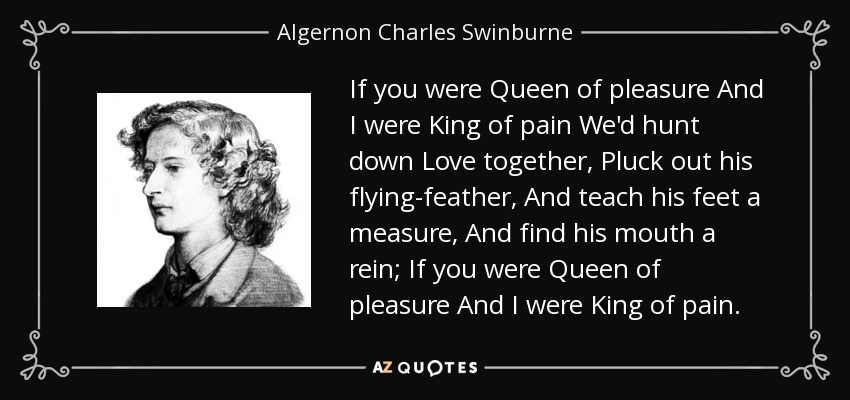 If you were Queen of pleasure And I were King of pain We'd hunt down Love together, Pluck out his flying-feather, And teach his feet a measure, And find his mouth a rein; If you were Queen of pleasure And I were King of pain. - Algernon Charles Swinburne