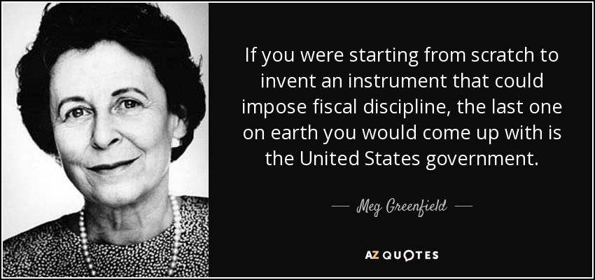 If you were starting from scratch to invent an instrument that could impose fiscal discipline, the last one on earth you would come up with is the United States government. - Meg Greenfield