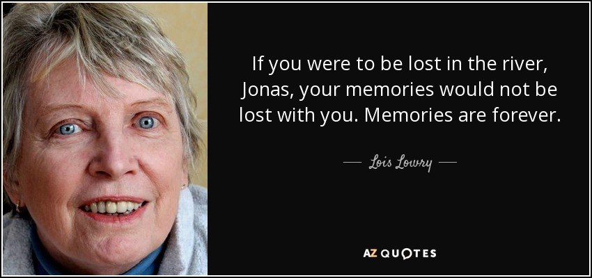 If you were to be lost in the river, Jonas, your memories would not be lost with you. Memories are forever. - Lois Lowry