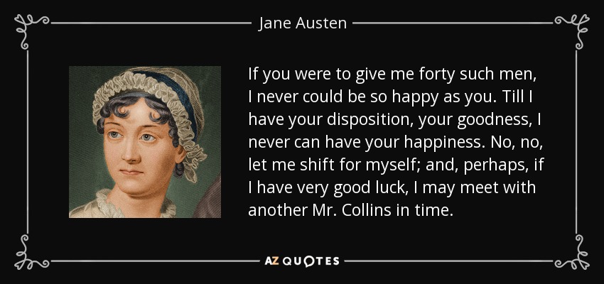 If you were to give me forty such men, I never could be so happy as you. Till I have your disposition, your goodness, I never can have your happiness. No, no, let me shift for myself; and, perhaps, if I have very good luck, I may meet with another Mr. Collins in time. - Jane Austen