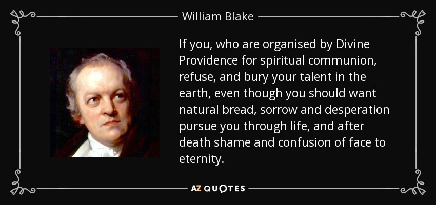 If you, who are organised by Divine Providence for spiritual communion, refuse, and bury your talent in the earth, even though you should want natural bread, sorrow and desperation pursue you through life, and after death shame and confusion of face to eternity. - William Blake
