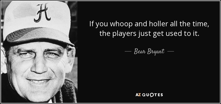 If you whoop and holler all the time, the players just get used to it. - Bear Bryant