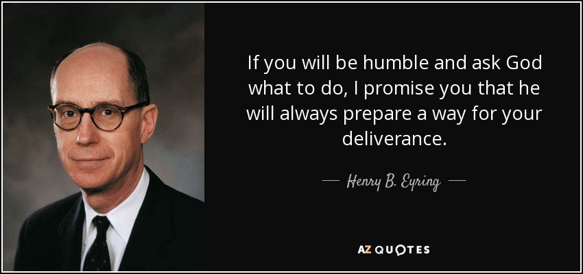 If you will be humble and ask God what to do, I promise you that he will always prepare a way for your deliverance. - Henry B. Eyring