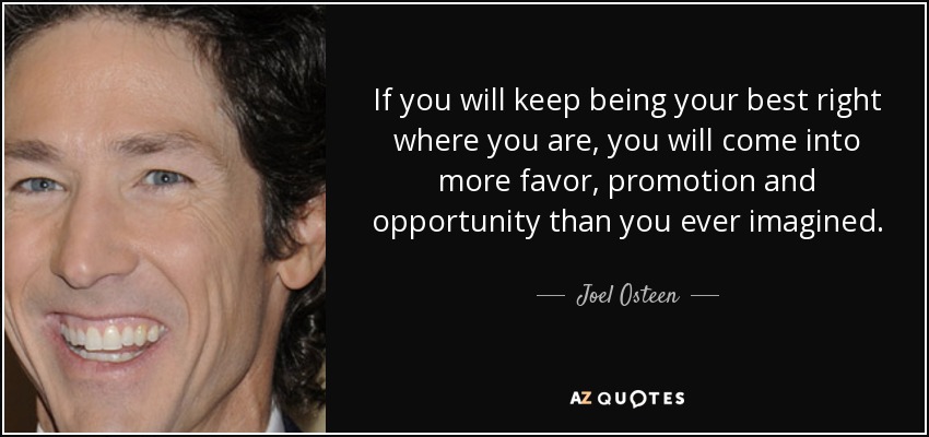 If you will keep being your best right where you are, you will come into more favor, promotion and opportunity than you ever imagined. - Joel Osteen