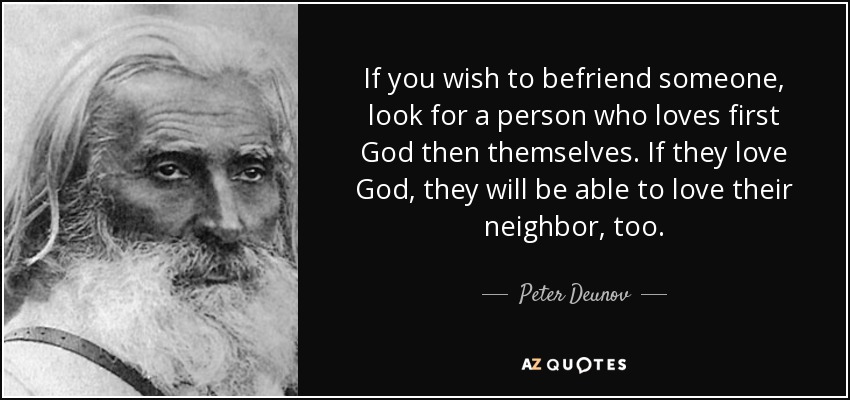 If you wish to befriend someone, look for a person who loves first God then themselves. If they love God, they will be able to love their neighbor, too. - Peter Deunov