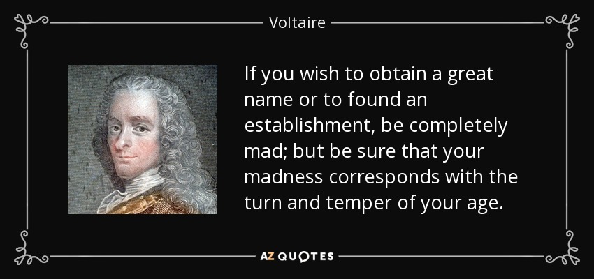 If you wish to obtain a great name or to found an establishment, be completely mad; but be sure that your madness corresponds with the turn and temper of your age. - Voltaire