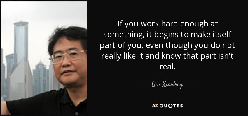 If you work hard enough at something, it begins to make itself part of you, even though you do not really like it and know that part isn't real. - Qiu Xiaolong