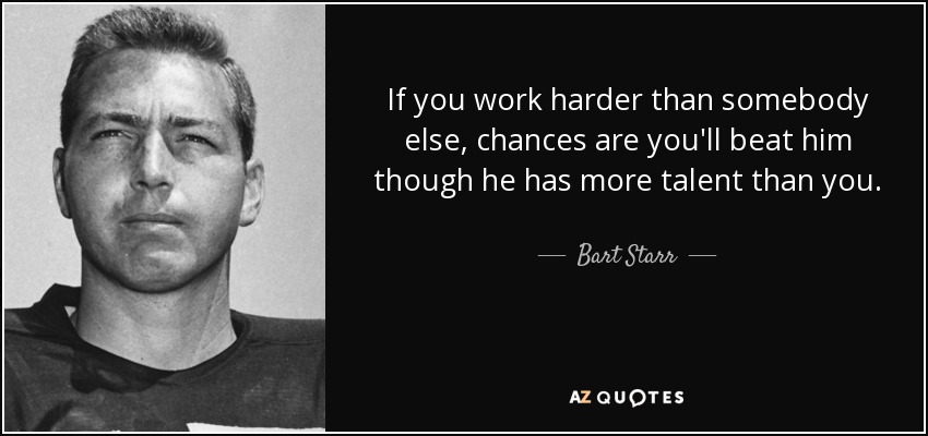 If you work harder than somebody else, chances are you'll beat him though he has more talent than you. - Bart Starr