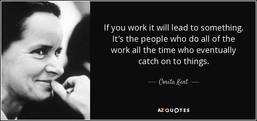 If you work it will lead to something. It's the people who do all of the work all the time who eventually catch on to things. - Corita Kent