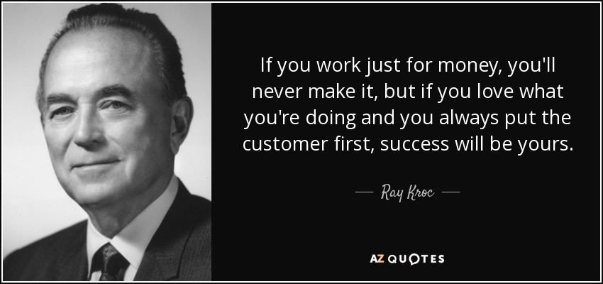 If you work just for money, you'll never make it, but if you love what you're doing and you always put the customer first, success will be yours. - Ray Kroc