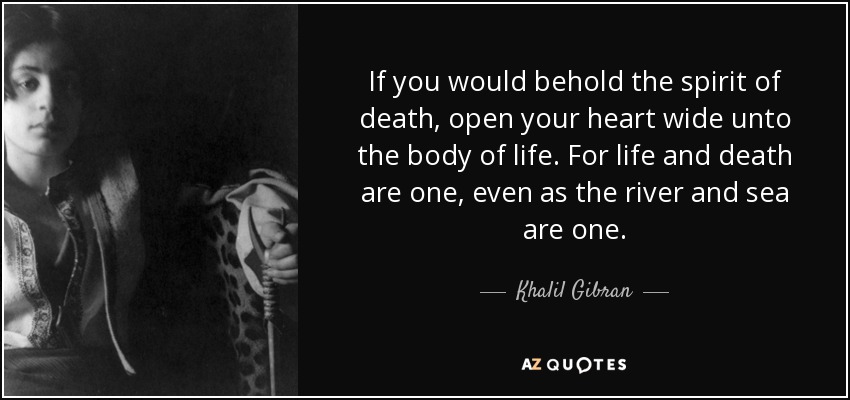 If you would behold the spirit of death, open your heart wide unto the body of life. For life and death are one, even as the river and sea are one. - Khalil Gibran