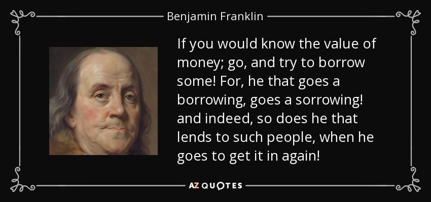 If you would know the value of money; go, and try to borrow some! For, he that goes a borrowing, goes a sorrowing! and indeed, so does he that lends to such people, when he goes to get it in again! - Benjamin Franklin