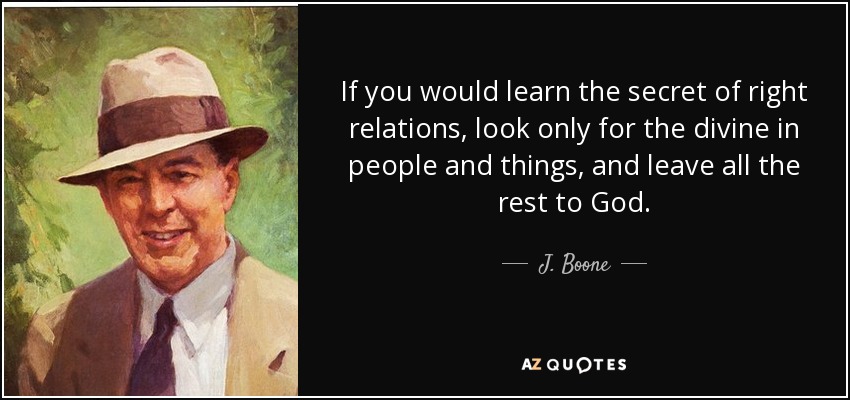 If you would learn the secret of right relations, look only for the divine in people and things, and leave all the rest to God. - J. Boone