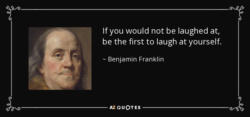 If you would not be laughed at, be the first to laugh at yourself. - Benjamin Franklin