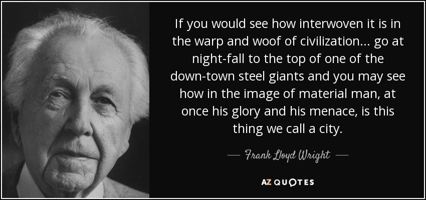 If you would see how interwoven it is in the warp and woof of civilization ... go at night-fall to the top of one of the down-town steel giants and you may see how in the image of material man, at once his glory and his menace, is this thing we call a city. - Frank Lloyd Wright