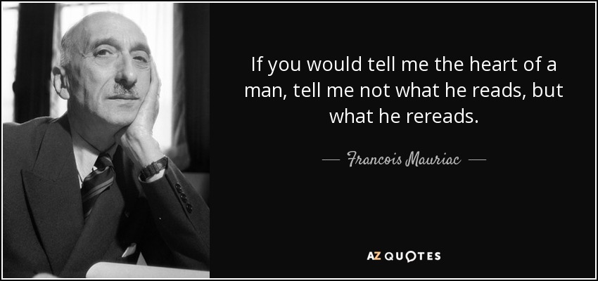 If you would tell me the heart of a man, tell me not what he reads, but what he rereads. - Francois Mauriac