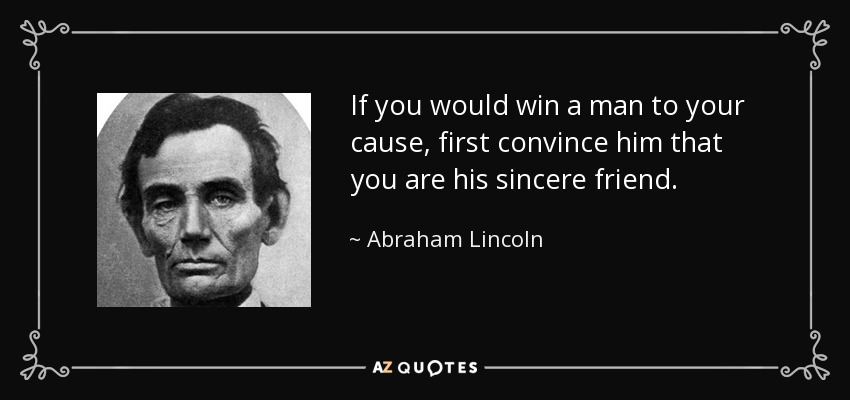 If you would win a man to your cause, first convince him that you are his sincere friend. - Abraham Lincoln