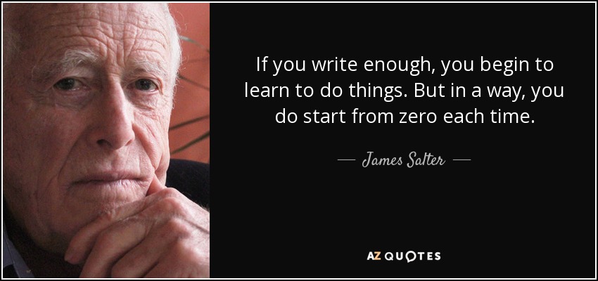 If you write enough, you begin to learn to do things. But in a way, you do start from zero each time. - James Salter