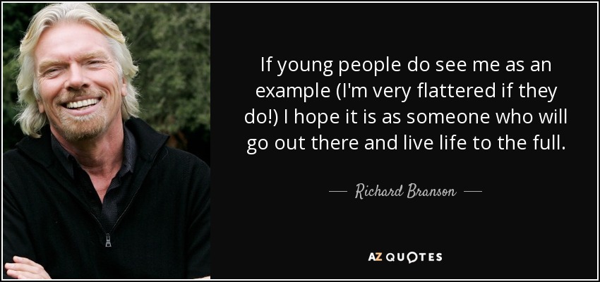 If young people do see me as an example (I'm very flattered if they do!) I hope it is as someone who will go out there and live life to the full. - Richard Branson