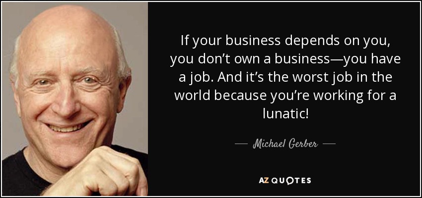 If your business depends on you, you don’t own a business—you have a job. And it’s the worst job in the world because you’re working for a lunatic! - Michael Gerber