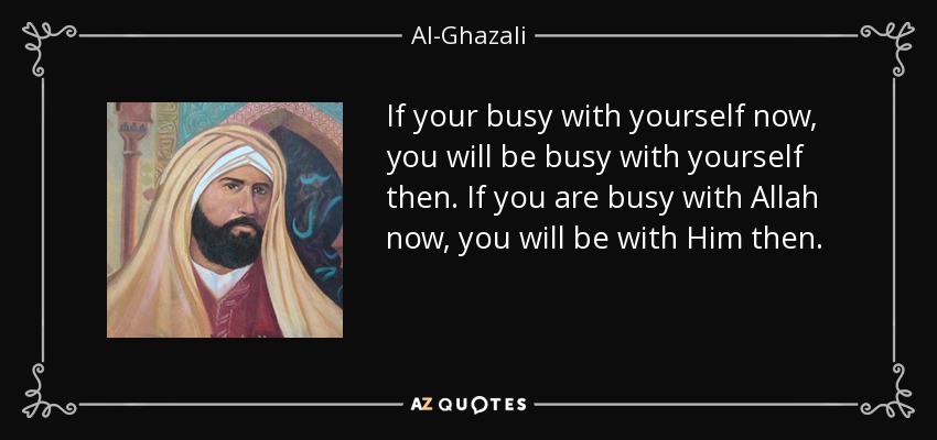 If your busy with yourself now, you will be busy with yourself then. If you are busy with Allah now, you will be with Him then. - Al-Ghazali