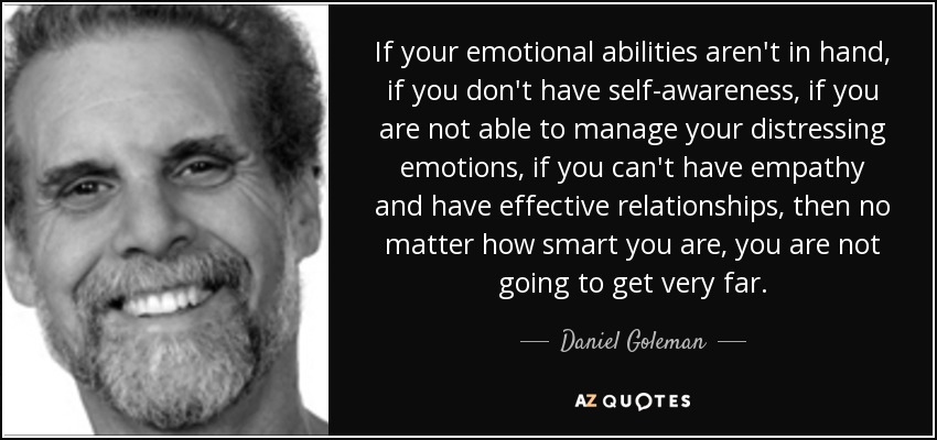 If your emotional abilities aren't in hand, if you don't have self-awareness, if you are not able to manage your distressing emotions, if you can't have empathy and have effective relationships, then no matter how smart you are, you are not going to get very far. - Daniel Goleman