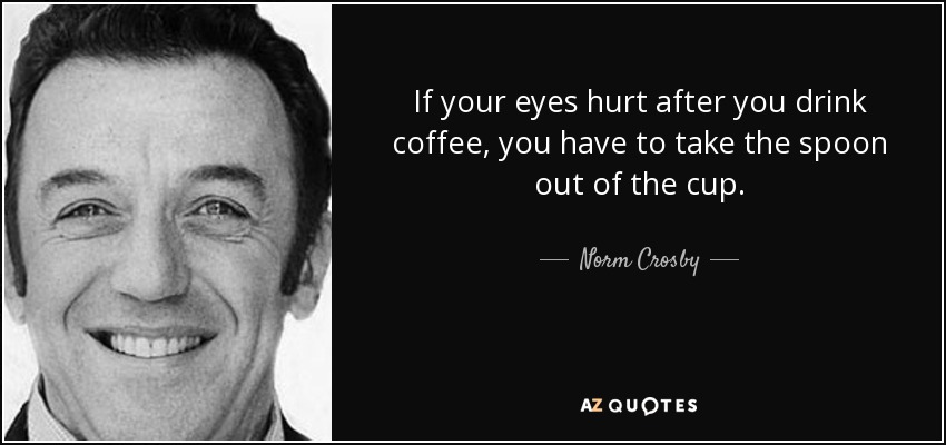 If your eyes hurt after you drink coffee, you have to take the spoon out of the cup. - Norm Crosby