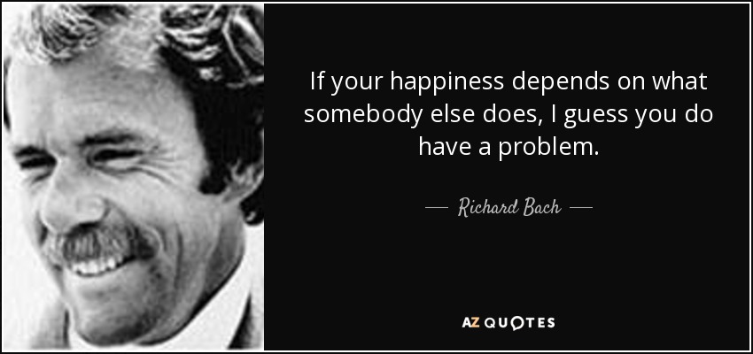 If your happiness depends on what somebody else does, I guess you do have a problem. - Richard Bach