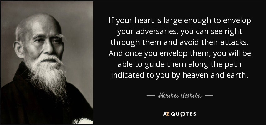 If your heart is large enough to envelop your adversaries, you can see right through them and avoid their attacks. And once you envelop them, you will be able to guide them along the path indicated to you by heaven and earth. - Morihei Ueshiba