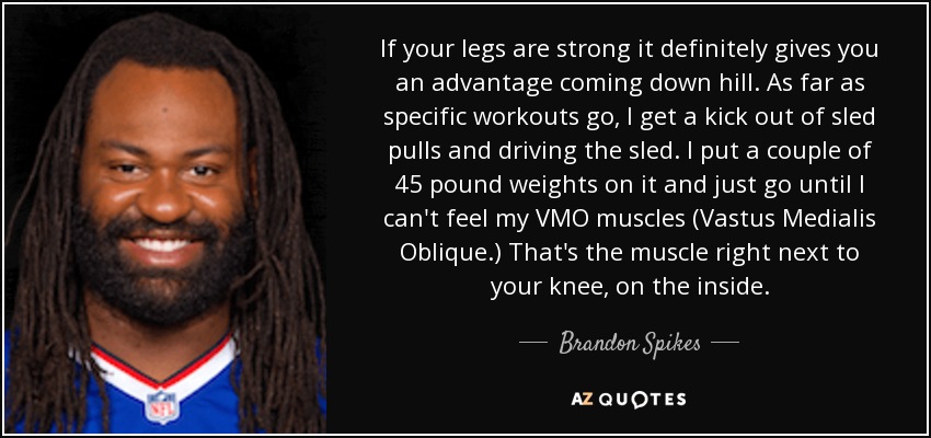 If your legs are strong it definitely gives you an advantage coming down hill. As far as specific workouts go, I get a kick out of sled pulls and driving the sled. I put a couple of 45 pound weights on it and just go until I can't feel my VMO muscles (Vastus Medialis Oblique.) That's the muscle right next to your knee, on the inside. - Brandon Spikes