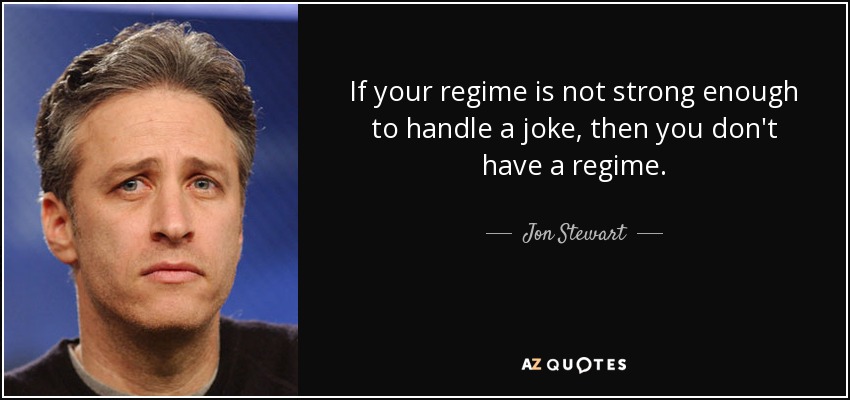 If your regime is not strong enough to handle a joke, then you don't have a regime. - Jon Stewart