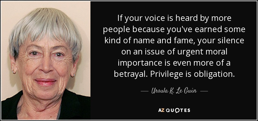 If your voice is heard by more people because you've earned some kind of name and fame, your silence on an issue of urgent moral importance is even more of a betrayal. Privilege is obligation. - Ursula K. Le Guin