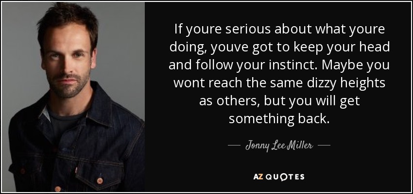 If youre serious about what youre doing, youve got to keep your head and follow your instinct. Maybe you wont reach the same dizzy heights as others, but you will get something back. - Jonny Lee Miller