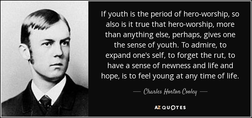 If youth is the period of hero-worship, so also is it true that hero-worship, more than anything else, perhaps, gives one the sense of youth. To admire, to expand one's self, to forget the rut, to have a sense of newness and life and hope, is to feel young at any time of life. - Charles Horton Cooley