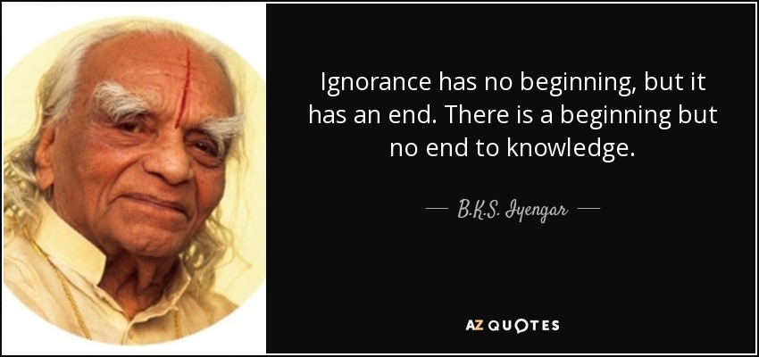 Ignorance has no beginning, but it has an end. There is a beginning but no end to knowledge. - B.K.S. Iyengar