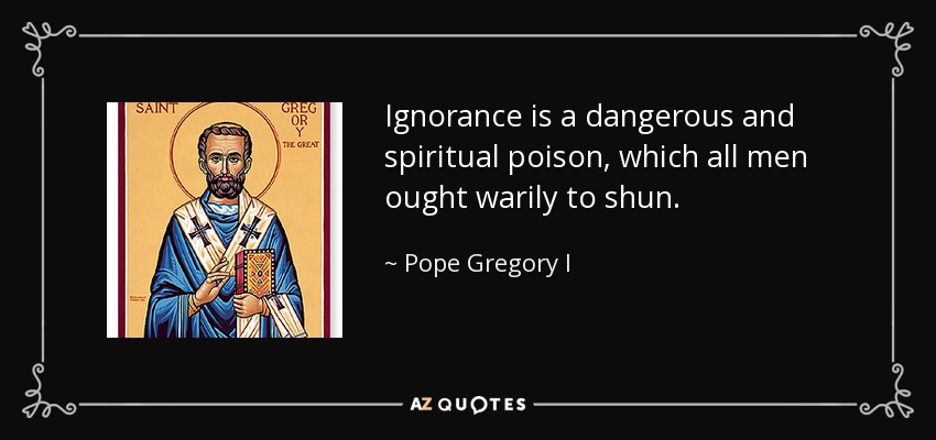Ignorance is a dangerous and spiritual poison, which all men ought warily to shun. - Pope Gregory I