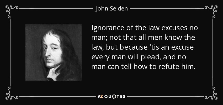 Ignorance of the law excuses no man; not that all men know the law, but because 'tis an excuse every man will plead, and no man can tell how to refute him. - John Selden