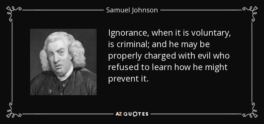Ignorance, when it is voluntary, is criminal; and he may be properly charged with evil who refused to learn how he might prevent it. - Samuel Johnson
