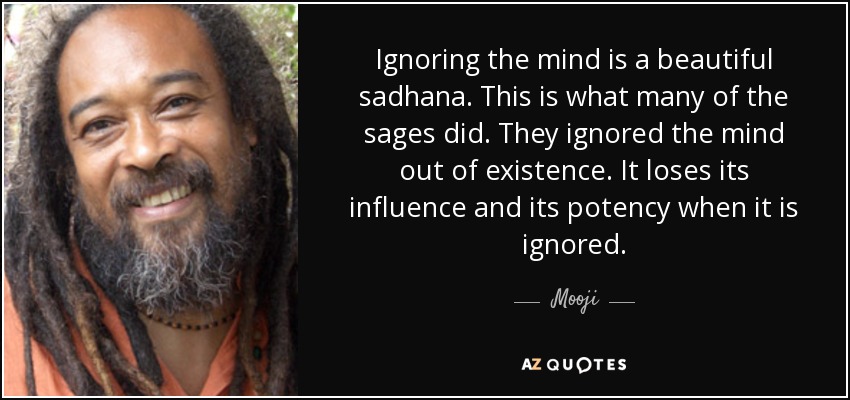 Ignoring the mind is a beautiful sadhana. This is what many of the sages did. They ignored the mind out of existence. It loses its influence and its potency when it is ignored. - Mooji