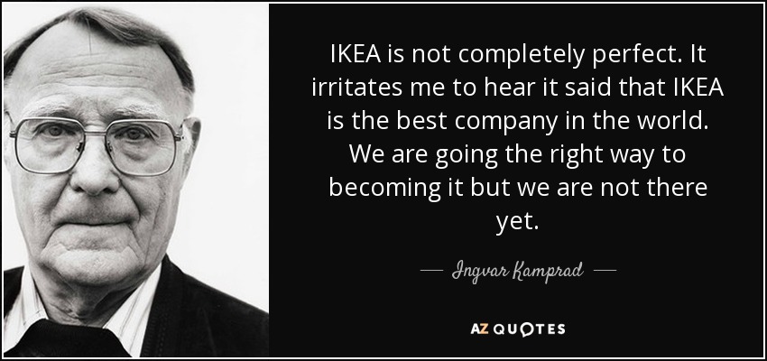 IKEA is not completely perfect. It irritates me to hear it said that IKEA is the best company in the world. We are going the right way to becoming it but we are not there yet. - Ingvar Kamprad