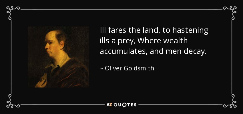 Ill fares the land, to hastening ills a prey, Where wealth accumulates, and men decay. - Oliver Goldsmith
