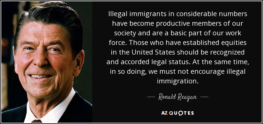 Illegal immigrants in considerable numbers have become productive members of our society and are a basic part of our work force. Those who have established equities in the United States should be recognized and accorded legal status. At the same time, in so doing, we must not encourage illegal immigration. - Ronald Reagan