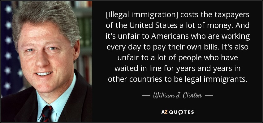[Illegal immigration] costs the taxpayers of the United States a lot of money. And it's unfair to Americans who are working every day to pay their own bills. It's also unfair to a lot of people who have waited in line for years and years in other countries to be legal immigrants. - William J. Clinton