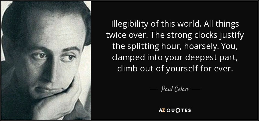 Illegibility of this world. All things twice over. The strong clocks justify the splitting hour, hoarsely. You , clamped into your deepest part, climb out of yourself for ever. - Paul Celan