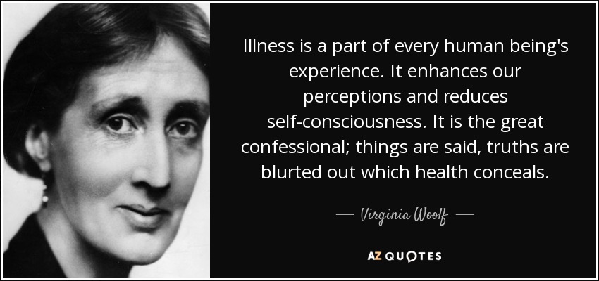 Illness is a part of every human being's experience. It enhances our perceptions and reduces self-consciousness. It is the great confessional; things are said, truths are blurted out which health conceals. - Virginia Woolf