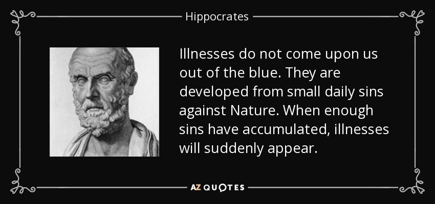 Illnesses do not come upon us out of the blue. They are developed from small daily sins against Nature. When enough sins have accumulated, illnesses will suddenly appear. - Hippocrates