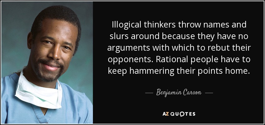 Illogical thinkers throw names and slurs around because they have no arguments with which to rebut their opponents. Rational people have to keep hammering their points home. - Benjamin Carson