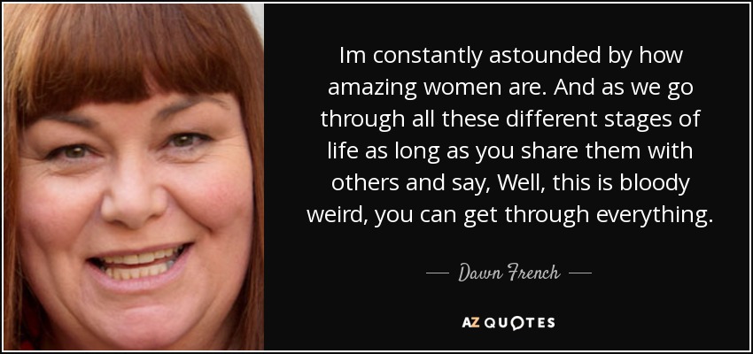 Im constantly astounded by how amazing women are. And as we go through all these different stages of life as long as you share them with others and say, Well, this is bloody weird, you can get through everything. - Dawn French